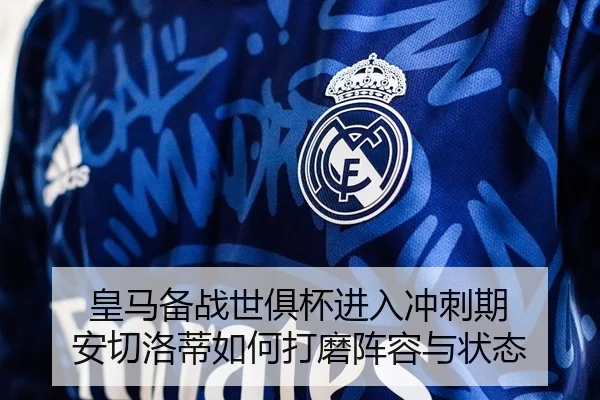 皇马备战世俱杯进入冲刺期 安切洛蒂如何打磨阵容与状态